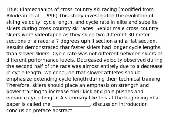 Title: Biomechanics of cross-country ski racing (modified from Bilodeau et al., 1996) This study investigated the evolution of skiing velocity, cycle length, and cycle rate in elite and subelite skiers during cross-country ski races. Senior male cross-country skiers were videotaped as they skied two different 30 meter sections of a race; a 7 degrees uphill section and a flat section. Results demonstrated that faster skiers had longer cycle lengths than slower skiers. Cycle rate was not different between skiers of different performance levels. Decreased velocity observed during the second half of the race was almost entirely due to a decrease in cycle length. We conclude that slower athletes should emphasize extending cycle length during their technical training. Therefore, skiers should place an emphasis on strength and power training to increase their kick and pole pushes and enhance cycle length. A summary like this at the beginning of a paper is called the ________________. discussion introduction conclusion preface abstract