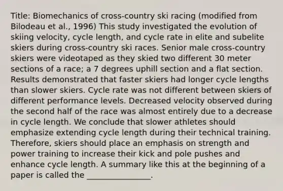 Title: Biomechanics of cross-country ski racing (modified from Bilodeau et al., 1996) This study investigated the evolution of skiing velocity, cycle length, and cycle rate in elite and subelite skiers during cross-country ski races. Senior male cross-country skiers were videotaped as they skied two different 30 meter sections of a race; a 7 degrees uphill section and a flat section. Results demonstrated that faster skiers had longer cycle lengths than slower skiers. Cycle rate was not different between skiers of different performance levels. Decreased velocity observed during the second half of the race was almost entirely due to a decrease in cycle length. We conclude that slower athletes should emphasize extending cycle length during their technical training. Therefore, skiers should place an emphasis on strength and power training to increase their kick and pole pushes and enhance cycle length. A summary like this at the beginning of a paper is called the ________________.