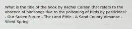 What is the title of the book by Rachel Carson that refers to the absence of birdsongs due to the poisoning of birds by pesticides? - Our Stolen Future - The Land Ethic - A Sand County Almanac - Silent Spring