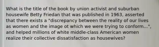 What is the title of the book by union activist and suburban housewife Betty Friedan that was published in 1963, asserted that there exists a "discrepancy between the reality of our lives as women and the image ot which we were trying to conform...", and helped millions of white middle-class American women realize their collective dissatisfaction as housewives?