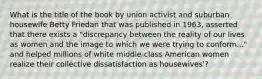 What is the title of the book by union activist and suburban housewife Betty Friedan that was published in 1963, asserted that there exists a "discrepancy between the reality of our lives as women and the image to which we were trying to conform..." and helped millions of white middle-class American women realize their collective dissatisfaction as housewives'?