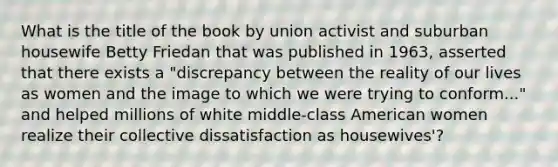 What is the title of the book by union activist and suburban housewife Betty Friedan that was published in 1963, asserted that there exists a "discrepancy between the reality of our lives as women and the image to which we were trying to conform..." and helped millions of white middle-class American women realize their collective dissatisfaction as housewives'?