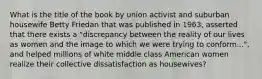 What is the title of the book by union activist and suburban housewife Betty Friedan that was published in 1963, asserted that there exists a "discrepancy between the reality of our lives as women and the image to which we were trying to conform...", and helped millions of white middle class American women realize their collective dissatisfaction as housewives?