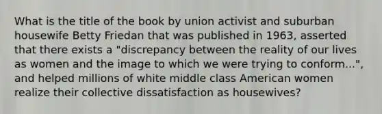 What is the title of the book by union activist and suburban housewife Betty Friedan that was published in 1963, asserted that there exists a "discrepancy between the reality of our lives as women and the image to which we were trying to conform...", and helped millions of white middle class American women realize their collective dissatisfaction as housewives?