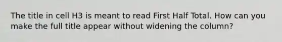 The title in cell H3 is meant to read First Half Total. How can you make the full title appear without widening the column?