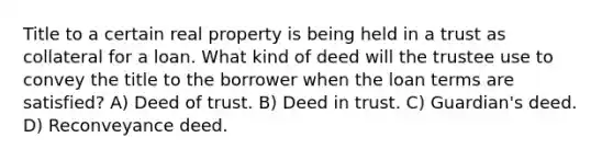 Title to a certain real property is being held in a trust as collateral for a loan. What kind of deed will the trustee use to convey the title to the borrower when the loan terms are satisfied? A) Deed of trust. B) Deed in trust. C) Guardian's deed. D) Reconveyance deed.