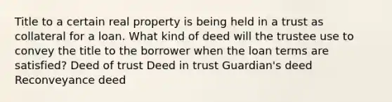 Title to a certain real property is being held in a trust as collateral for a loan. What kind of deed will the trustee use to convey the title to the borrower when the loan terms are satisfied? Deed of trust Deed in trust Guardian's deed Reconveyance deed