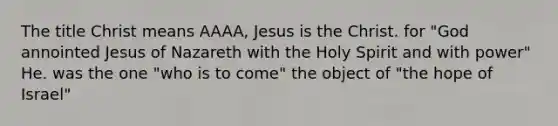 The title Christ means AAAA, Jesus is the Christ. for "God annointed Jesus of Nazareth with the Holy Spirit and with power" He. was the one "who is to come" the object of "the hope of Israel"