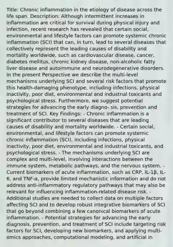 Title: Chronic inflammation in the etiology of disease across the life span. Description: Although intermittent increases in inflammation are critical for survival during physical injury and infection, recent research has revealed that certain social, environmental and lifestyle factors can promote systemic chronic inflammation (SCI) that can, in turn, lead to several diseases that collectively represent the leading causes of disability and mortality worldwide, such as cardiovascular disease, cancer, diabetes mellitus, chronic kidney disease, non-alcoholic fatty liver disease and autoimmune and neurodegenerative disorders. In the present Perspective we describe the multi-level mechanisms underlying SCI and several risk factors that promote this health-damaging phenotype, including infections, physical inactivity, poor diet, environmental and industrial toxicants and psychological stress. Furthermore, we suggest potential strategies for advancing the early diagno- sis, prevention and treatment of SCI. Key Findings: - Chronic inflammation is a significant contributor to several diseases that are leading causes of disability and mortality worldwide. - Certain social, environmental, and lifestyle factors can promote systemic chronic inflammation (SCI), including infections, physical inactivity, poor diet, environmental and industrial toxicants, and psychological stress. - The mechanisms underlying SCI are complex and multi-level, involving interactions between the immune system, metabolic pathways, and the nervous system. - Current biomarkers of acute inflammation, such as CRP, IL-1β, IL-6, and TNF-α, provide limited mechanistic information and do not address anti-inflammatory regulatory pathways that may also be relevant for influencing inflammation-related disease risk. - Additional studies are needed to collect data on multiple factors affecting SCI and to develop robust integrative biomarkers of SCI that go beyond combining a few canonical biomarkers of acute inflammation. - Potential strategies for advancing the early diagnosis, prevention, and treatment of SCI include targeting risk factors for SCI, developing new biomarkers, and applying multi-omics approaches, computational modeling, and artificial in