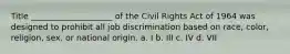 Title ____________________ of the Civil Rights Act of 1964 was designed to prohibit all job discrimination based on race, color, religion, sex, or national origin. a. I b. III c. IV d. VII