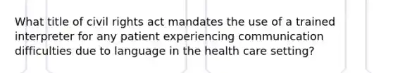 What title of civil rights act mandates the use of a trained interpreter for any patient experiencing communication difficulties due to language in the health care setting?