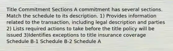 Title Commitment Sections A commitment has several sections. Match the schedule to its description. 1) Provides information related to the transaction, including legal description and parties 2) Lists required actions to take before the title policy will be issued 3)Identifies exceptions to title insurance coverage Schedule B-1 Schedule B-2 Schedule A