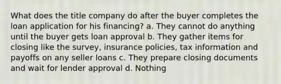 What does the title company do after the buyer completes the loan application for his financing? a. They cannot do anything until the buyer gets loan approval b. They gather items for closing like the survey, insurance policies, tax information and payoffs on any seller loans c. They prepare closing documents and wait for lender approval d. Nothing