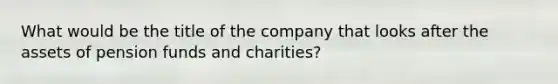 What would be the title of the company that looks after the assets of pension funds and charities?