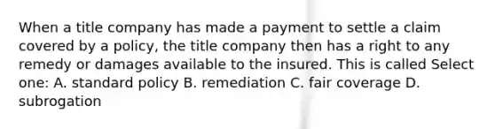 When a title company has made a payment to settle a claim covered by a policy, the title company then has a right to any remedy or damages available to the insured. This is called Select one: A. standard policy B. remediation C. fair coverage D. subrogation