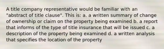 A title company representative would be familiar with an "abstract of title clause". This is: a. a written summary of change of ownership or claim on the property being examined b. a report that informs of the type of title insurance that will be issued c. a description of the property being examined d. a written analysis that specifies the location of the property