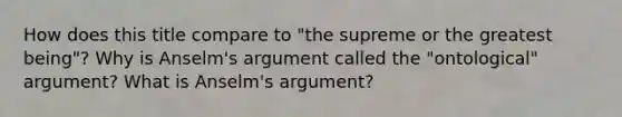 How does this title compare to "the supreme or the greatest being"? Why is Anselm's argument called the "ontological" argument? What is Anselm's argument?