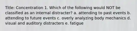 Title: Concentration 1. Which of the following would NOT be classified as an internal distracter? a. attending to past events b. attending to future events c. overly analyzing body mechanics d. visual and auditory distracters e. fatigue