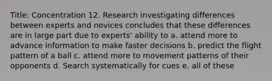 Title: Concentration 12. Research investigating differences between experts and novices concludes that these differences are in large part due to experts' ability to a. attend more to advance information to make faster decisions b. predict the flight pattern of a ball c. attend more to movement patterns of their opponents d. Search systematically for cues e. all of these