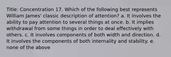 Title: Concentration 17. Which of the following best represents William James' classic description of attention? a. It involves the ability to pay attention to several things at once. b. It implies withdrawal from some things in order to deal effectively with others. c. It involves components of both width and direction. d. It involves the components of both internality and stability. e. none of the above