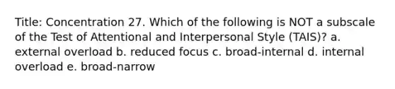 Title: Concentration 27. Which of the following is NOT a subscale of the Test of Attentional and Interpersonal Style (TAIS)? a. external overload b. reduced focus c. broad-internal d. internal overload e. broad-narrow