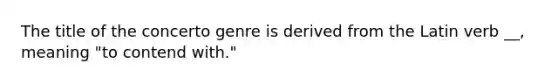 The title of the concerto genre is derived from the Latin verb __, meaning "to contend with."