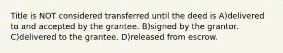 Title is NOT considered transferred until the deed is A)delivered to and accepted by the grantee. B)signed by the grantor. C)delivered to the grantee. D)released from escrow.