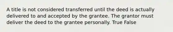 A title is not considered transferred until the deed is actually delivered to and accepted by the grantee. The grantor must deliver the deed to the grantee personally. True False