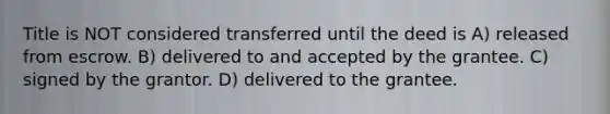 Title is NOT considered transferred until the deed is A) released from escrow. B) delivered to and accepted by the grantee. C) signed by the grantor. D) delivered to the grantee.