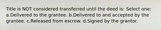 Title is NOT considered transferred until the deed is: Select one: a.Delivered to the grantee. b.Delivered to and accepted by the grantee. c.Released from escrow. d.Signed by the grantor.