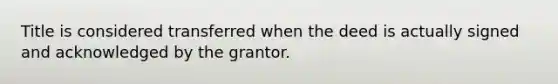 Title is considered transferred when the deed is actually signed and acknowledged by the grantor.