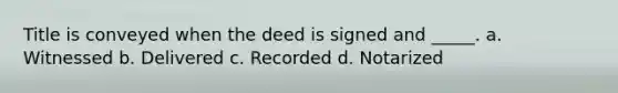 Title is conveyed when the deed is signed and _____. a. Witnessed b. Delivered c. Recorded d. Notarized