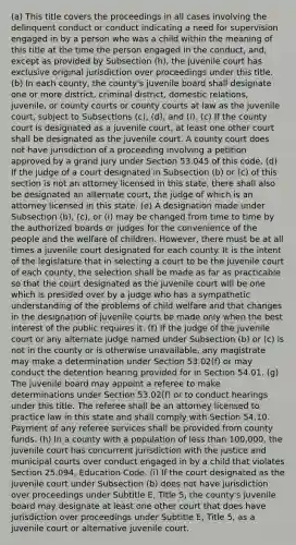 (a) This title covers the proceedings in all cases involving the delinquent conduct or conduct indicating a need for supervision engaged in by a person who was a child within the meaning of this title at the time the person engaged in the conduct, and, except as provided by Subsection (h), the juvenile court has exclusive original jurisdiction over proceedings under this title. (b) In each county, the county's juvenile board shall designate one or more district, criminal district, domestic relations, juvenile, or county courts or county courts at law as the juvenile court, subject to Subsections (c), (d), and (i). (c) If the county court is designated as a juvenile court, at least one other court shall be designated as the juvenile court. A county court does not have jurisdiction of a proceeding involving a petition approved by a grand jury under Section 53.045 of this code. (d) If the judge of a court designated in Subsection (b) or (c) of this section is not an attorney licensed in this state, there shall also be designated an alternate court, the judge of which is an attorney licensed in this state. (e) A designation made under Subsection (b), (c), or (i) may be changed from time to time by the authorized boards or judges for the convenience of the people and the welfare of children. However, there must be at all times a juvenile court designated for each county. It is the intent of the legislature that in selecting a court to be the juvenile court of each county, the selection shall be made as far as practicable so that the court designated as the juvenile court will be one which is presided over by a judge who has a sympathetic understanding of the problems of child welfare and that changes in the designation of juvenile courts be made only when the best interest of the public requires it. (f) If the judge of the juvenile court or any alternate judge named under Subsection (b) or (c) is not in the county or is otherwise unavailable, any magistrate may make a determination under Section 53.02(f) or may conduct the detention hearing provided for in Section 54.01. (g) The juvenile board may appoint a referee to make determinations under Section 53.02(f) or to conduct hearings under this title. The referee shall be an attorney licensed to practice law in this state and shall comply with Section 54.10. Payment of any referee services shall be provided from county funds. (h) In a county with a population of less than 100,000, the juvenile court has concurrent jurisdiction with the justice and municipal courts over conduct engaged in by a child that violates Section 25.094, Education Code. (i) If the court designated as the juvenile court under Subsection (b) does not have jurisdiction over proceedings under Subtitle E, Title 5, the county's juvenile board may designate at least one other court that does have jurisdiction over proceedings under Subtitle E, Title 5, as a juvenile court or alternative juvenile court.