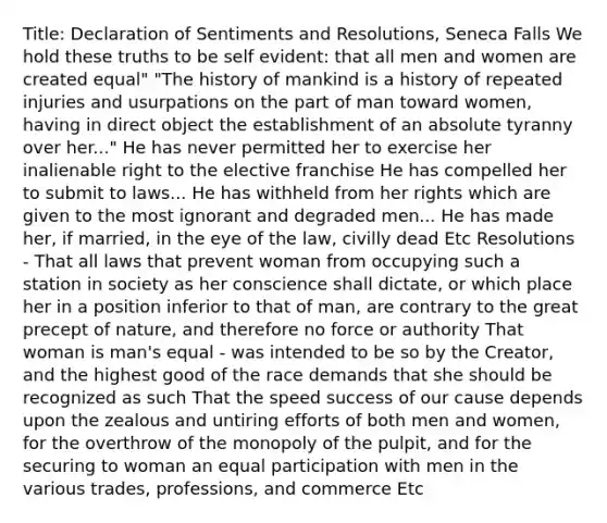 Title: Declaration of Sentiments and Resolutions, Seneca Falls We hold these truths to be self evident: that all men and women are created equal" "The history of mankind is a history of repeated injuries and usurpations on the part of man toward women, having in direct object the establishment of an absolute tyranny over her..." He has never permitted her to exercise her inalienable right to the elective franchise He has compelled her to submit to laws... He has withheld from her rights which are given to the most ignorant and degraded men... He has made her, if married, in the eye of the law, civilly dead Etc Resolutions - That all laws that prevent woman from occupying such a station in society as her conscience shall dictate, or which place her in a position inferior to that of man, are contrary to the great precept of nature, and therefore no force or authority That woman is man's equal - was intended to be so by the Creator, and the highest good of the race demands that she should be recognized as such That the speed success of our cause depends upon the zealous and untiring efforts of both men and women, for the overthrow of the monopoly of the pulpit, and for the securing to woman an equal participation with men in the various trades, professions, and commerce Etc