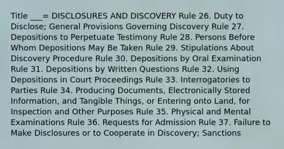 Title ___= DISCLOSURES AND DISCOVERY Rule 26. Duty to Disclose; General Provisions Governing Discovery Rule 27. Depositions to Perpetuate Testimony Rule 28. Persons Before Whom Depositions May Be Taken Rule 29. Stipulations About Discovery Procedure Rule 30. Depositions by Oral Examination Rule 31. Depositions by Written Questions Rule 32. Using Depositions in Court Proceedings Rule 33. Interrogatories to Parties Rule 34. Producing Documents, Electronically Stored Information, and Tangible Things, or Entering onto Land, for Inspection and Other Purposes Rule 35. Physical and Mental Examinations Rule 36. Requests for Admission Rule 37. Failure to Make Disclosures or to Cooperate in Discovery; Sanctions