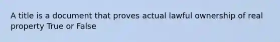 A title is a document that proves actual lawful ownership of real property True or False