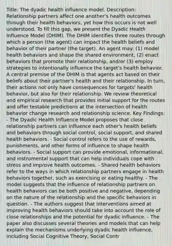 Title: The dyadic health influence model. Description: Relationship partners affect one another's health outcomes through their health behaviors, yet how this occurs is not well understood. To fill this gap, we present the Dyadic Health Influence Model (DHIM). The DHIM identifies three routes through which a person (the agent) can impact the health beliefs and behavior of their partner (the target). An agent may: (1) model health behaviors and shape the shared environment, (2) enact behaviors that promote their relationship, and/or (3) employ strategies to intentionally influence the target's health behavior. A central premise of the DHIM is that agents act based on their beliefs about their partner's health and their relationship. In turn, their actions not only have consequences for targets' health behavior, but also for their relationship. We review theoretical and empirical research that provides initial support for the routes and offer testable predictions at the intersection of health behavior change research and relationship science. Key Findings: - The Dyadic Health Influence Model proposes that close relationship partners can influence each other's health beliefs and behaviors through social control, social support, and shared health behaviors. - Social control refers to the use of rewards, punishments, and other forms of influence to shape health behaviors. - Social support can provide emotional, informational, and instrumental support that can help individuals cope with stress and improve health outcomes. - Shared health behaviors refer to the ways in which relationship partners engage in health behaviors together, such as exercising or eating healthy. - The model suggests that the influence of relationship partners on health behaviors can be both positive and negative, depending on the nature of the relationship and the specific behaviors in question. - The authors suggest that interventions aimed at improving health behaviors should take into account the role of close relationships and the potential for dyadic influence. - The paper also discusses several theories and models that can help explain the mechanisms underlying dyadic health influence, including Social Cognitive Theory, Social Contr