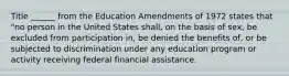 Title ______ from the Education Amendments of 1972 states that "no person in the United States shall, on the basis of sex, be excluded from participation in, be denied the benefits of, or be subjected to discrimination under any education program or activity receiving federal financial assistance.