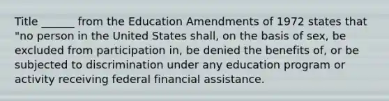 Title ______ from the Education Amendments of 1972 states that "no person in the United States shall, on the basis of sex, be excluded from participation in, be denied the benefits of, or be subjected to discrimination under any education program or activity receiving federal financial assistance.