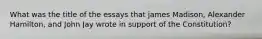What was the title of the essays that james Madison, Alexander Hamilton, and John Jay wrote in support of the Constitution?