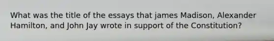 What was the title of the essays that james Madison, Alexander Hamilton, and John Jay wrote in support of the Constitution?