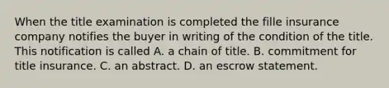 When the title examination is completed the fille insurance company notifies the buyer in writing of the condition of the title. This notification is called A. a chain of title. B. commitment for title insurance. C. an abstract. D. an escrow statement.