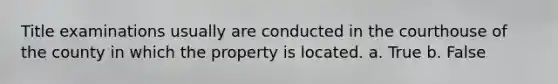 Title examinations usually are conducted in the courthouse of the county in which the property is located. a. True b. False