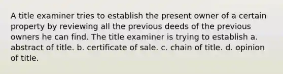 A title examiner tries to establish the present owner of a certain property by reviewing all the previous deeds of the previous owners he can find. The title examiner is trying to establish a. abstract of title. b. certificate of sale. c. chain of title. d. opinion of title.