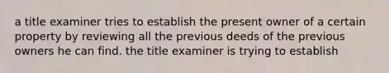 a title examiner tries to establish the present owner of a certain property by reviewing all the previous deeds of the previous owners he can find. the title examiner is trying to establish