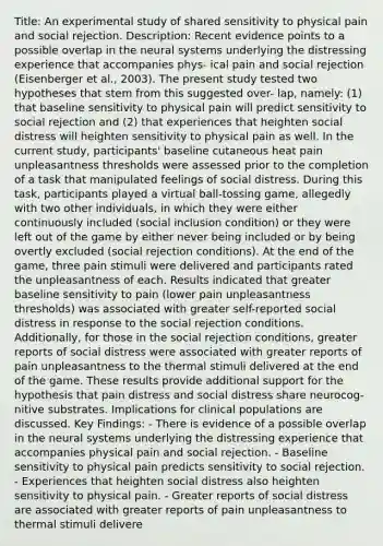 Title: An experimental study of shared sensitivity to physical pain and social rejection. Description: Recent evidence points to a possible overlap in the neural systems underlying the distressing experience that accompanies phys- ical pain and social rejection (Eisenberger et al., 2003). The present study tested two hypotheses that stem from this suggested over- lap, namely: (1) that baseline sensitivity to physical pain will predict sensitivity to social rejection and (2) that experiences that heighten social distress will heighten sensitivity to physical pain as well. In the current study, participants' baseline cutaneous heat pain unpleasantness thresholds were assessed prior to the completion of a task that manipulated feelings of social distress. During this task, participants played a virtual ball-tossing game, allegedly with two other individuals, in which they were either continuously included (social inclusion condition) or they were left out of the game by either never being included or by being overtly excluded (social rejection conditions). At the end of the game, three pain stimuli were delivered and participants rated the unpleasantness of each. Results indicated that greater baseline sensitivity to pain (lower pain unpleasantness thresholds) was associated with greater self-reported social distress in response to the social rejection conditions. Additionally, for those in the social rejection conditions, greater reports of social distress were associated with greater reports of pain unpleasantness to the thermal stimuli delivered at the end of the game. These results provide additional support for the hypothesis that pain distress and social distress share neurocog- nitive substrates. Implications for clinical populations are discussed. Key Findings: - There is evidence of a possible overlap in the neural systems underlying the distressing experience that accompanies physical pain and social rejection. - Baseline sensitivity to physical pain predicts sensitivity to social rejection. - Experiences that heighten social distress also heighten sensitivity to physical pain. - Greater reports of social distress are associated with greater reports of pain unpleasantness to thermal stimuli delivere