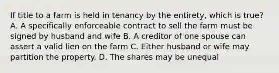 If title to a farm is held in tenancy by the entirety, which is true? A. A specifically enforceable contract to sell the farm must be signed by husband and wife B. A creditor of one spouse can assert a valid lien on the farm C. Either husband or wife may partition the property. D. The shares may be unequal