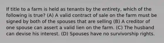 If title to a farm is held as tenants by the entirety, which of the following is true? (A) A valid contract of sale on the farm must be signed by both of the spouses that are selling (B) A creditor of one spouse can assert a valid lien on the farm. (C) The husband can devise his interest. (D) Spouses have no survivorship rights.