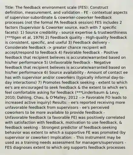 Title: The feedback environment scale (FES): Construct definition, measurement, and validation - FE - contextual aspects of supervisor-subordinate & coworker-coworker feedback processes (not the formal PA feedback session) FES includes 2 factors (Supervisor & Coworker source, each with 7 specific facets): 1) Source credibility - source expertise & trustworthiness (***Ilgen et al, 1979) 2) Feedback quality - High-quality feedback is consistent, specific, and useful 3) Feedback delivery - Considerate feedback -> greater chance recipient will accept/respond to feedback 4) Favorable feedback - Positive feedback that recipient believes is accurate/warranted based on his/her performance 5) Unfavorable feedback - Negative feedback that recipient believes is accurate/warranted based on his/her performance 6) Source availability - Amount of contact ee has with supervisor and/or coworkers (typically informal day-to-day interactions) 7) Promotes feedback seeking - extent to which ee's are encouraged to seek feedback & the extent to which ee's feel comfortable asking for feedback (***Linderbaum & Levy, 2010; Dahling, Chau, & O'Malley, 2012 --> Favorable FO leads to increased active inquiry) Results: - ee's reported receiving more unfavorable feedback from supervisors - ee's perceived coworkers to be more available to provide feedback - Unfavorable feedback (a favorable FE) was positively correlated with satisfaction with feedback, motivation to use feedback, & feedback seeking - Strongest predictor of feedback-seeking behavior was extent to which a supportive FE was promoted (by supervisor or coworker) Implication: - This instrument may be used as a training needs assessment for managers/supervisors - FES diagnoses extent to which org supports feedback processes