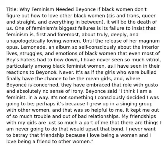 Title: Why Feminism Needed Beyonce If black women don't figure out how to love other black women (cis and trans, queer and straight, and everything in between), it will be the death of us. One of feminism's biggest failures is its failure to insist that feminism is, first and foremost, about truly, deeply, and unapologetically loving women. Until the release of her magnum opus, Lemonade, an album so self-consciously about the interior lives, struggles, and emotions of black women that even most of Bey's haters had to bow down, I have never seen so much vitriol, particularly among black feminist women, as I have seen in their reactions to Beyoncé. Never. It's as if the girls who were bullied finally have the chance to be the mean girls, and, where Beyoncé is concerned, they have embraced that role with gusto and absolutely no sense of irony. Beyonce said "I think I am a feminist, in a way. It's not something I consciously decided I was going to be; perhaps it's because I grew up in a singing group with other women, and that was so helpful to me. It kept me out of so much trouble and out of bad relationships. My friendships with my girls are just so much a part of me that there are things I am never going to do that would upset that bond. I never want to betray that friendship because I love being a woman and I love being a friend to other women."